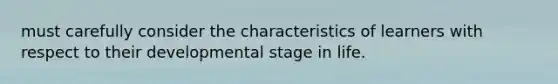 must carefully consider the characteristics of learners with respect to their developmental stage in life.
