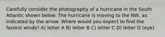 Carefully consider the photography of a hurricane in the South Atlantic shown below. The hurricane is moving to the NW, as indicated by the arrow. Where would you expect to find the fastest winds? A) letter A B) letter B C) letter C D) letter D (eye)