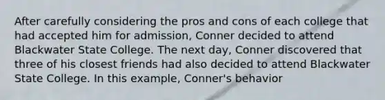 After carefully considering the pros and cons of each college that had accepted him for admission, Conner decided to attend Blackwater State College. The next day, Conner discovered that three of his closest friends had also decided to attend Blackwater State College. In this example, Conner's behavior