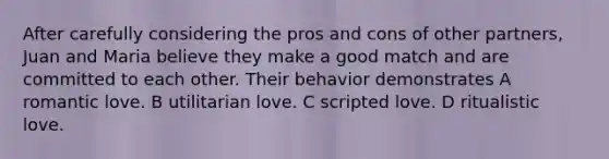 After carefully considering the pros and cons of other partners, Juan and Maria believe they make a good match and are committed to each other. Their behavior demonstrates A romantic love. B utilitarian love. C scripted love. D ritualistic love.