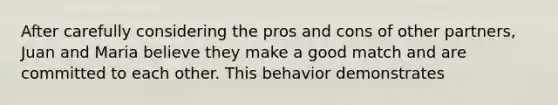 After carefully considering the pros and cons of other partners, Juan and Maria believe they make a good match and are committed to each other. This behavior demonstrates