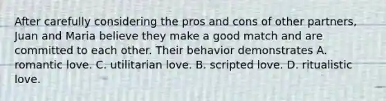 After carefully considering the pros and cons of other partners, Juan and Maria believe they make a good match and are committed to each other. Their behavior demonstrates A. romantic love. C. utilitarian love. B. scripted love. D. ritualistic love.