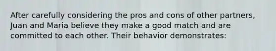 After carefully considering the pros and cons of other partners, Juan and Maria believe they make a good match and are committed to each other. Their behavior demonstrates: