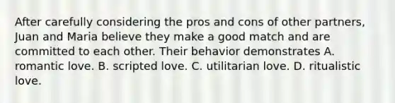 After carefully considering the pros and cons of other partners, Juan and Maria believe they make a good match and are committed to each other. Their behavior demonstrates A. romantic love. B. scripted love. C. utilitarian love. D. ritualistic love.