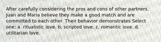 After carefully considering the pros and cons of other partners, Juan and Maria believe they make a good match and are committed to each other. Their behavior demonstrates Select one: a. ritualistic love. b. scripted love. c. romantic love. d. utilitarian love.