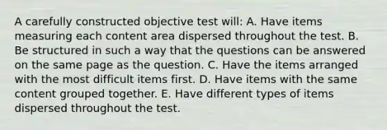 A carefully constructed objective test will: A. Have items measuring each content area dispersed throughout the test. B. Be structured in such a way that the questions can be answered on the same page as the question. C. Have the items arranged with the most difficult items first. D. Have items with the same content grouped together. E. Have different types of items dispersed throughout the test.