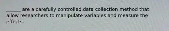 ______ are a carefully controlled data collection method that allow researchers to manipulate variables and measure the effects.