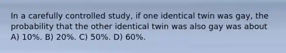 In a carefully controlled study, if one identical twin was gay, the probability that the other identical twin was also gay was about A) 10%. B) 20%. C) 50%. D) 60%.