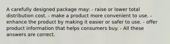 A carefully designed package may: - raise or lower total distribution cost. - make a product more convenient to use. - enhance the product by making it easier or safer to use. - offer product information that helps consumers buy. - All these answers are correct.