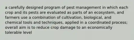 a carefully designed program of pest management in which each crop and its pests are evaluated as parts of an ecosystem, and farmers use a combination of cultivation, biological, and chemical tools and techniques, applied in a coordinated process; overall aim is to reduce crop damage to an economically tolerable level