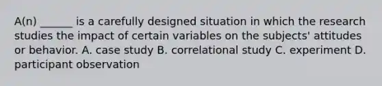 A(n) ______ is a carefully designed situation in which the research studies the impact of certain variables on the subjects' attitudes or behavior. A. case study B. correlational study C. experiment D. participant observation