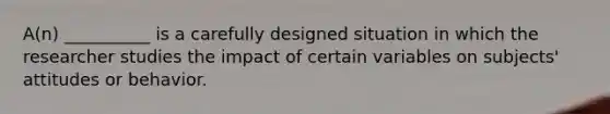 A(n) __________ is a carefully designed situation in which the researcher studies the impact of certain variables on subjects' attitudes or behavior.