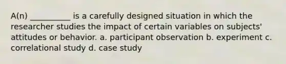 ​A(n) __________ is a carefully designed situation in which the researcher studies the impact of certain variables on subjects' attitudes or behavior. a.​ participant observation b. ​experiment c.​ correlational study d.​ case study