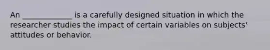 An _____________ is a carefully designed situation in which the researcher studies the impact of certain variables on subjects' attitudes or behavior.