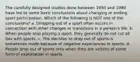 The carefully designed studies done between 1950 and 1980 have led to some basic conclusions about changing or ending sport participation. Which of the following is NOT one of the conclusions? a. Dropping out of a sport often occurs in connection with other changes or transitions in a person's life. b. When people stop playing a sport, they generally do not cut all ties with sports. c. The decision to drop out of sports is sometimes made because of negative experiences in sports. d. People drop out of sports only when they are victims of some form of exploitation in sports.