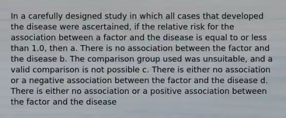 In a carefully designed study in which all cases that developed the disease were ascertained, if the relative risk for the association between a factor and the disease is equal to or less than 1.0, then a. There is no association between the factor and the disease b. The comparison group used was unsuitable, and a valid comparison is not possible c. There is either no association or a negative association between the factor and the disease d. There is either no association or a positive association between the factor and the disease