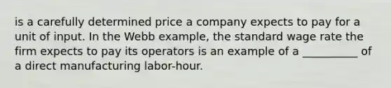 is a carefully determined price a company expects to pay for a unit of input. In the Webb example, the standard wage rate the firm expects to pay its operators is an example of a __________ of a direct manufacturing labor-hour.