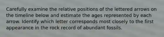 Carefully examine the relative positions of the lettered arrows on the timeline below and estimate the ages represented by each arrow. Identify which letter corresponds most closely to the first appearance in the rock record of abundant fossils.