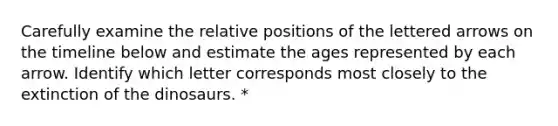 Carefully examine the relative positions of the lettered arrows on the timeline below and estimate the ages represented by each arrow. Identify which letter corresponds most closely to the extinction of the dinosaurs. *