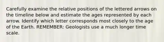 Carefully examine the relative positions of the lettered arrows on the timeline below and estimate the ages represented by each arrow. Identify which letter corresponds most closely to the age of the Earth. REMEMBER: Geologists use a much longer time scale.