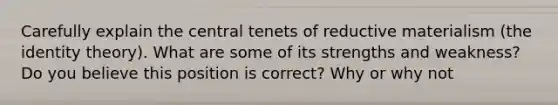 Carefully explain the central tenets of reductive materialism (the identity theory). What are some of its strengths and weakness? Do you believe this position is correct? Why or why not