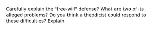 Carefully explain the "free-will" defense? What are two of its alleged problems? Do you think a theodicist could respond to these difficulties? Explain.