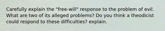 Carefully explain the "free-will" response to the problem of evil. What are two of its alleged problems? Do you think a theodicist could respond to these difficulties? explain.