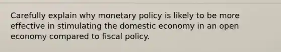 Carefully explain why <a href='https://www.questionai.com/knowledge/kEE0G7Llsx-monetary-policy' class='anchor-knowledge'>monetary policy</a> is likely to be more effective in stimulating the domestic economy in an open economy compared to <a href='https://www.questionai.com/knowledge/kPTgdbKdvz-fiscal-policy' class='anchor-knowledge'>fiscal policy</a>.