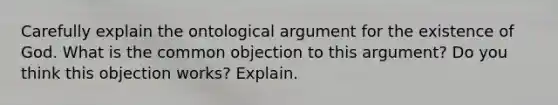 Carefully explain the ontological argument for the existence of God. What is the common objection to this argument? Do you think this objection works? Explain.