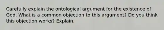 Carefully explain the ontological argument for the existence of God. What is a common objection to this argument? Do you think this objection works? Explain.