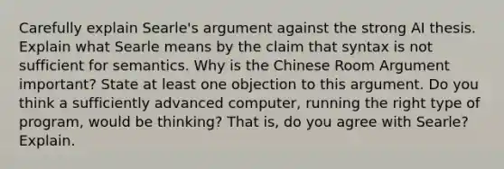 Carefully explain Searle's argument against the strong AI thesis. Explain what Searle means by the claim that syntax is not sufficient for semantics. Why is the Chinese Room Argument important? State at least one objection to this argument. Do you think a sufficiently advanced computer, running the right type of program, would be thinking? That is, do you agree with Searle? Explain.