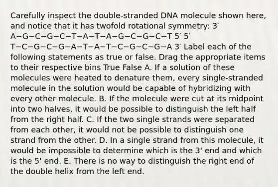 Carefully inspect the double-stranded DNA molecule shown here, and notice that it has twofold rotational symmetry: 3′ A−G−C−G−C−T−A−T−A−G−C−G−C−T 5′ 5′ T−C−G−C−G−A−T−A−T−C−G−C−G−A 3′ Label each of the following statements as true or false. Drag the appropriate items to their respective bins True False A. If a solution of these molecules were heated to denature them, every single-stranded molecule in the solution would be capable of hybridizing with every other molecule. B. If the molecule were cut at its midpoint into two halves, it would be possible to distinguish the left half from the right half. C. If the two single strands were separated from each other, it would not be possible to distinguish one strand from the other. D. In a single strand from this molecule, it would be impossible to determine which is the 3' end and which is the 5' end. E. There is no way to distinguish the right end of the double helix from the left end.