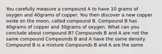 You carefully measure a compound A to have 10 grams of oxygen and 40grams of copper. You then discover a new copper oxide on the moon, called compound B. Compound B has 40grams of copper and 30grams of oxygen. What can you conclude about compound B? Compounds B and A are not the same compound Compounds B and A have the same density Compound B is a mixture Compounds B and A are the same