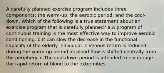 A carefully planned exercise program includes three components: the warm-up, the aerobic period, and the cool-down. Which of the following is a true statement about an exercise program that is carefully planned? a.A program of continuous training is the most effective way to improve aerobic conditioning. b.It can slow the decrease in the functional capacity of the elderly individual. c.Venous return is reduced during the warm-up period as blood flow is shifted centrally from the periphery. d.The cool-down period is intended to encourage the rapid return of blood to the extremities.