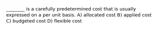 ________ is a carefully predetermined cost that is usually expressed on a per unit basis. A) allocated cost B) applied cost C) budgeted cost D) flexible cost