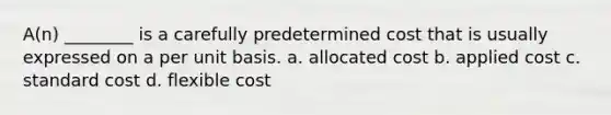 A(n) ________ is a carefully predetermined cost that is usually expressed on a per unit basis. a. allocated cost b. applied cost c. standard cost d. flexible cost