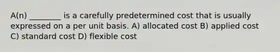 A(n) ________ is a carefully predetermined cost that is usually expressed on a per unit basis. A) allocated cost B) applied cost C) standard cost D) flexible cost