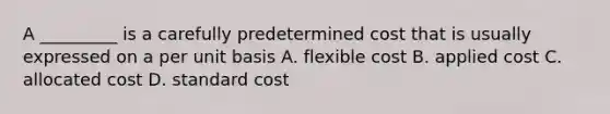 A _________ is a carefully predetermined cost that is usually expressed on a per unit basis A. flexible cost B. applied cost C. allocated cost D. standard cost