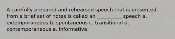 A carefully prepared and rehearsed speech that is presented from a brief set of notes is called an __________ speech a. extemporaneous b. spontaneous c. transitional d. contemporaneous e. informative