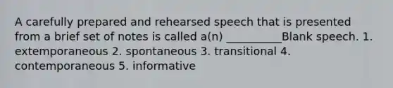 A carefully prepared and rehearsed speech that is presented from a brief set of notes is called a(n) __________Blank speech. 1. extemporaneous 2. spontaneous 3. transitional 4. contemporaneous 5. informative