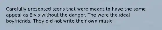 Carefully presented teens that were meant to have the same appeal as Elvis without the danger. The were the ideal boyfriends. They did not write their own music