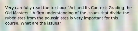 Very carefully read the text box "Art and Its Context: Grading the Old Masters." A firm understanding of the issues that divide the rubénistes from the poussinistes is very important for this course. What are the issues?