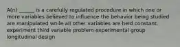 A(n) ______ is a carefully regulated procedure in which one or more variables believed to influence the behavior being studied are manipulated while all other variables are held constant. experiment third variable problem experimental group longitudinal design