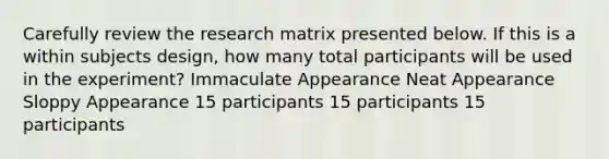 Carefully review the research matrix presented below. If this is a within subjects design, how many total participants will be used in the experiment? Immaculate Appearance Neat Appearance Sloppy Appearance 15 participants 15 participants 15 participants