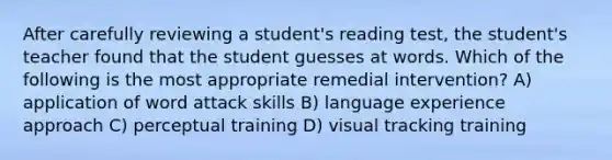 After carefully reviewing a student's reading test, the student's teacher found that the student guesses at words. Which of the following is the most appropriate remedial intervention? A) application of word attack skills B) language experience approach C) perceptual training D) visual tracking training