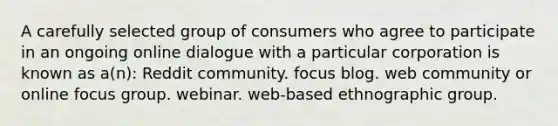 A carefully selected group of consumers who agree to participate in an ongoing online dialogue with a particular corporation is known as a(n): Reddit community. focus blog. web community or online focus group. webinar. web-based ethnographic group.