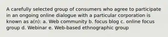 A carefully selected group of consumers who agree to participate in an ongoing online dialogue with a particular corporation is known as a(n): a. Web community b. focus blog c. online focus group d. Webinar e. Web-based ethnographic group