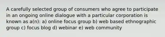 A carefully selected group of consumers who agree to participate in an ongoing online dialogue with a particular corporation is known as a(n): a) online focus group b) web based ethnographic group c) focus blog d) webinar e) web community