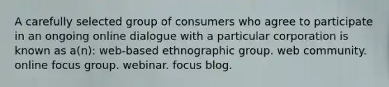 A carefully selected group of consumers who agree to participate in an ongoing online dialogue with a particular corporation is known as a(n): web-based ethnographic group. web community. online focus group. webinar. focus blog.