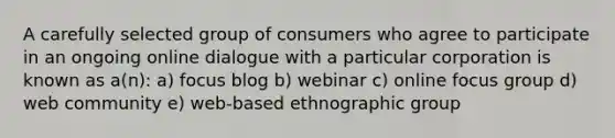 A carefully selected group of consumers who agree to participate in an ongoing online dialogue with a particular corporation is known as a(n): a) focus blog b) webinar c) online focus group d) web community e) web-based ethnographic group